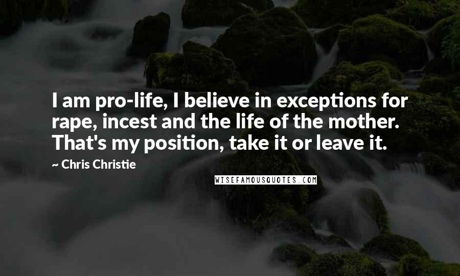 Chris Christie Quotes: I am pro-life, I believe in exceptions for rape, incest and the life of the mother. That's my position, take it or leave it.