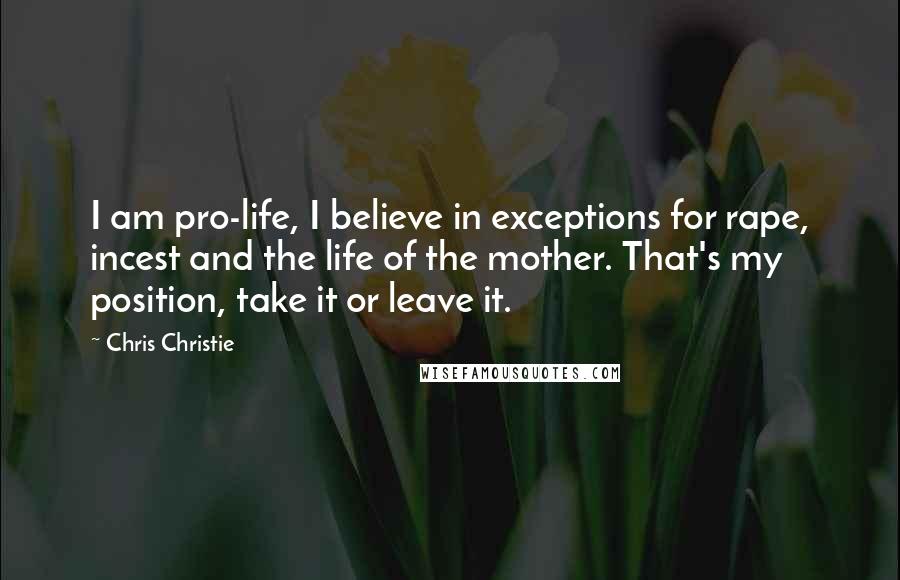 Chris Christie Quotes: I am pro-life, I believe in exceptions for rape, incest and the life of the mother. That's my position, take it or leave it.