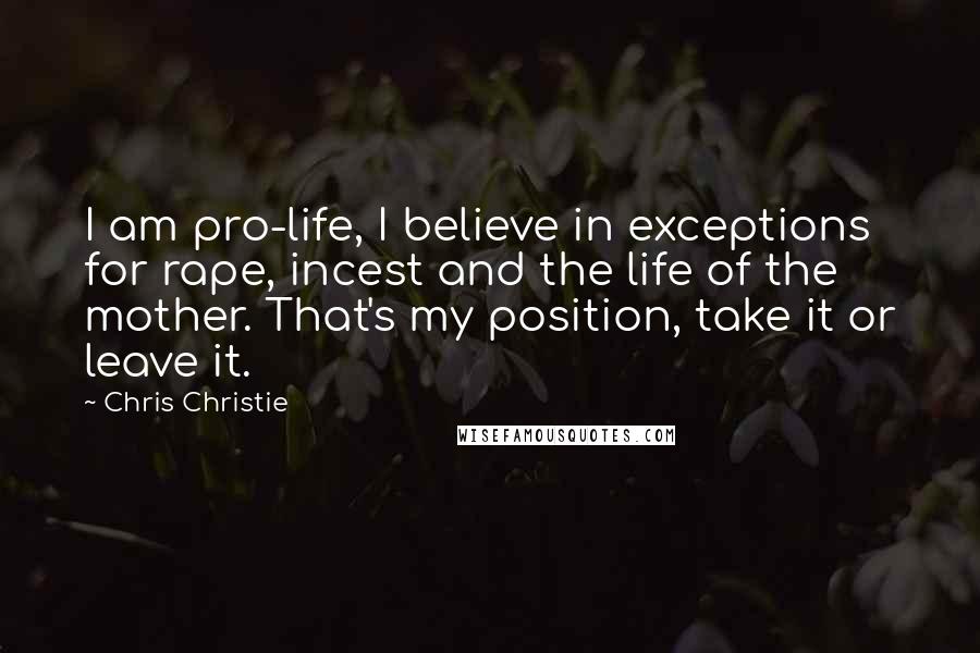 Chris Christie Quotes: I am pro-life, I believe in exceptions for rape, incest and the life of the mother. That's my position, take it or leave it.