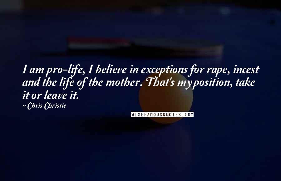 Chris Christie Quotes: I am pro-life, I believe in exceptions for rape, incest and the life of the mother. That's my position, take it or leave it.