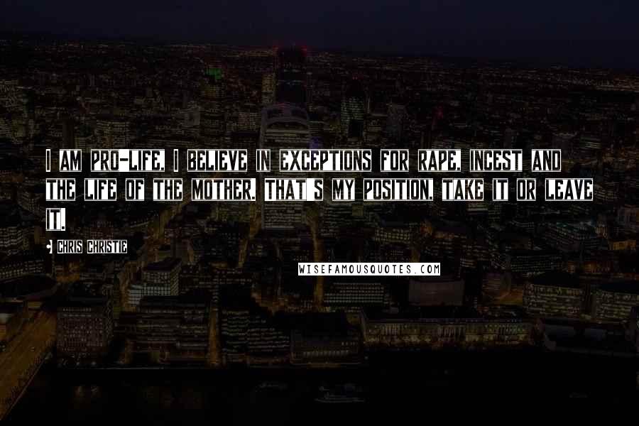 Chris Christie Quotes: I am pro-life, I believe in exceptions for rape, incest and the life of the mother. That's my position, take it or leave it.