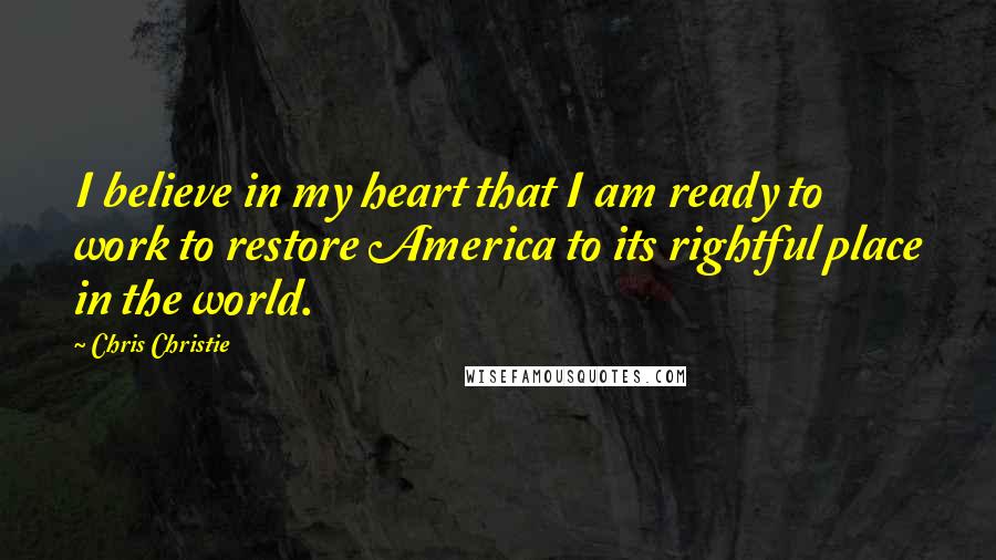 Chris Christie Quotes: I believe in my heart that I am ready to work to restore America to its rightful place in the world.