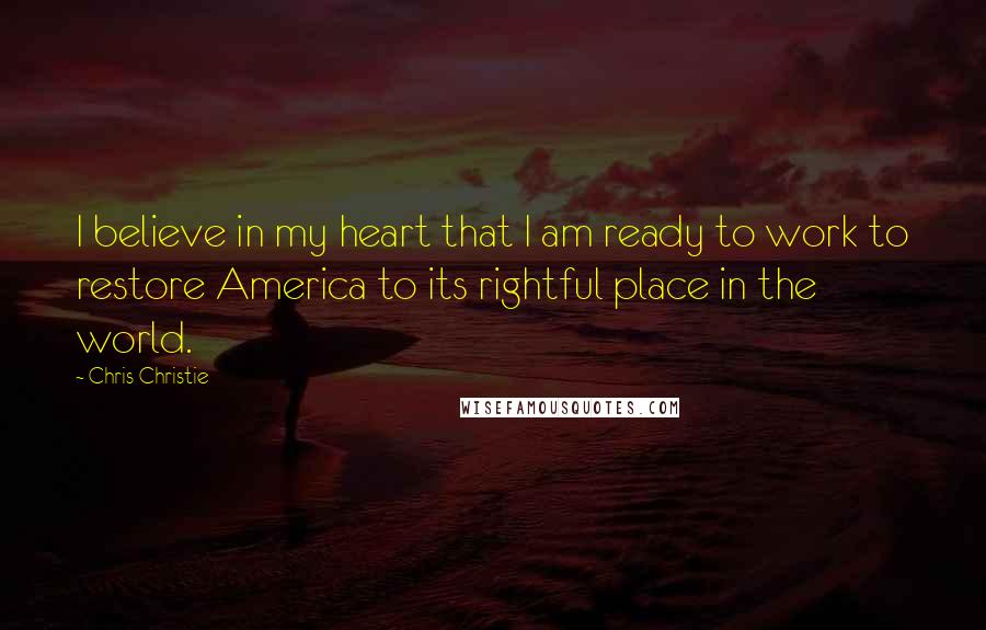 Chris Christie Quotes: I believe in my heart that I am ready to work to restore America to its rightful place in the world.