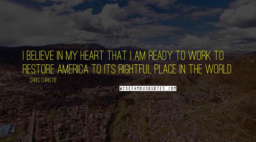 Chris Christie Quotes: I believe in my heart that I am ready to work to restore America to its rightful place in the world.