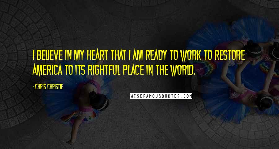 Chris Christie Quotes: I believe in my heart that I am ready to work to restore America to its rightful place in the world.