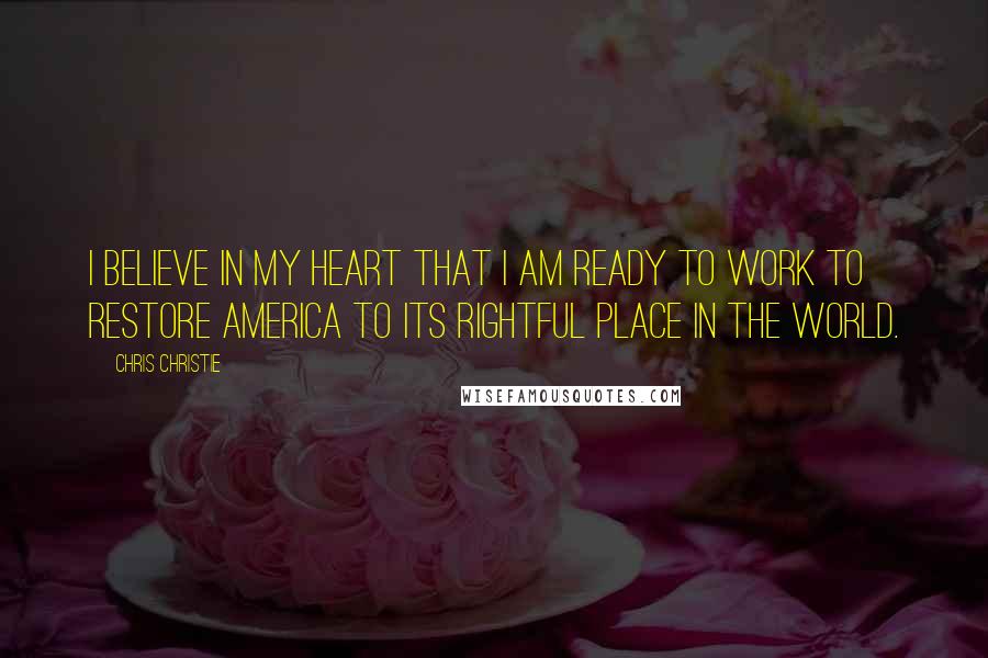 Chris Christie Quotes: I believe in my heart that I am ready to work to restore America to its rightful place in the world.