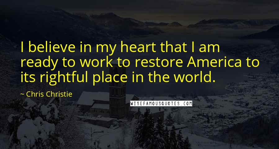 Chris Christie Quotes: I believe in my heart that I am ready to work to restore America to its rightful place in the world.