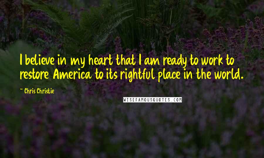 Chris Christie Quotes: I believe in my heart that I am ready to work to restore America to its rightful place in the world.