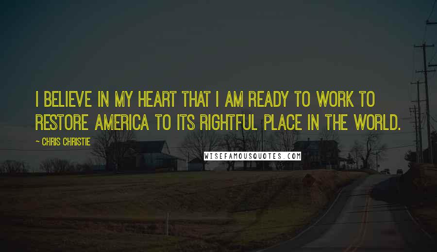 Chris Christie Quotes: I believe in my heart that I am ready to work to restore America to its rightful place in the world.