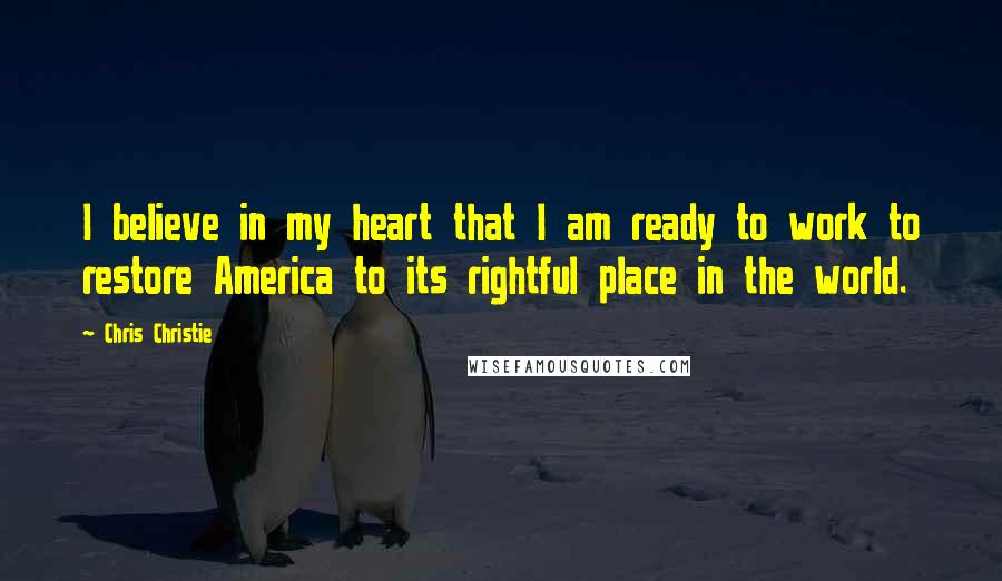 Chris Christie Quotes: I believe in my heart that I am ready to work to restore America to its rightful place in the world.