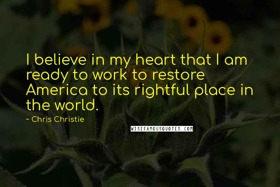 Chris Christie Quotes: I believe in my heart that I am ready to work to restore America to its rightful place in the world.