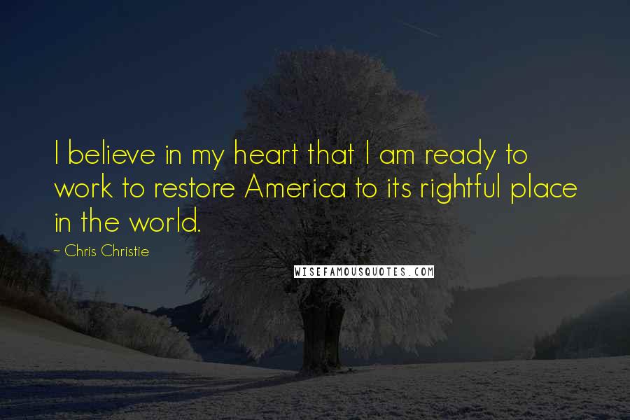 Chris Christie Quotes: I believe in my heart that I am ready to work to restore America to its rightful place in the world.