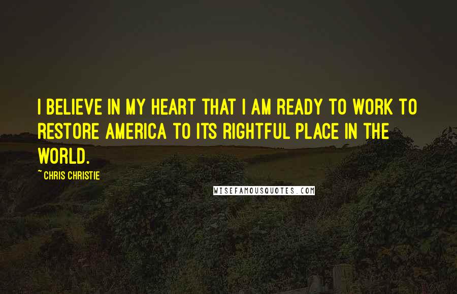 Chris Christie Quotes: I believe in my heart that I am ready to work to restore America to its rightful place in the world.