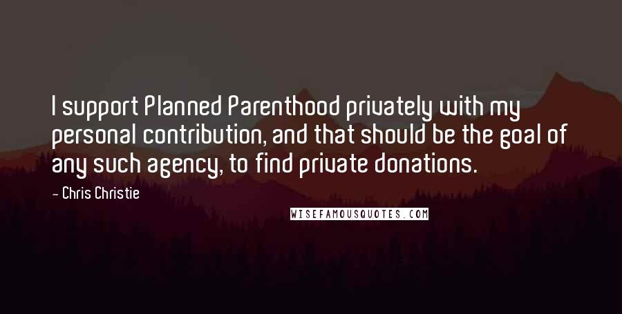 Chris Christie Quotes: I support Planned Parenthood privately with my personal contribution, and that should be the goal of any such agency, to find private donations.