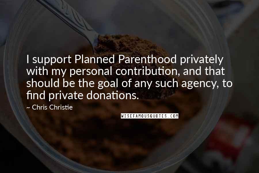 Chris Christie Quotes: I support Planned Parenthood privately with my personal contribution, and that should be the goal of any such agency, to find private donations.