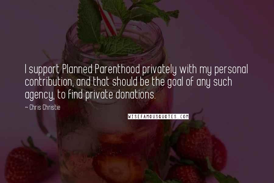 Chris Christie Quotes: I support Planned Parenthood privately with my personal contribution, and that should be the goal of any such agency, to find private donations.