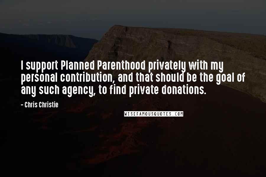 Chris Christie Quotes: I support Planned Parenthood privately with my personal contribution, and that should be the goal of any such agency, to find private donations.