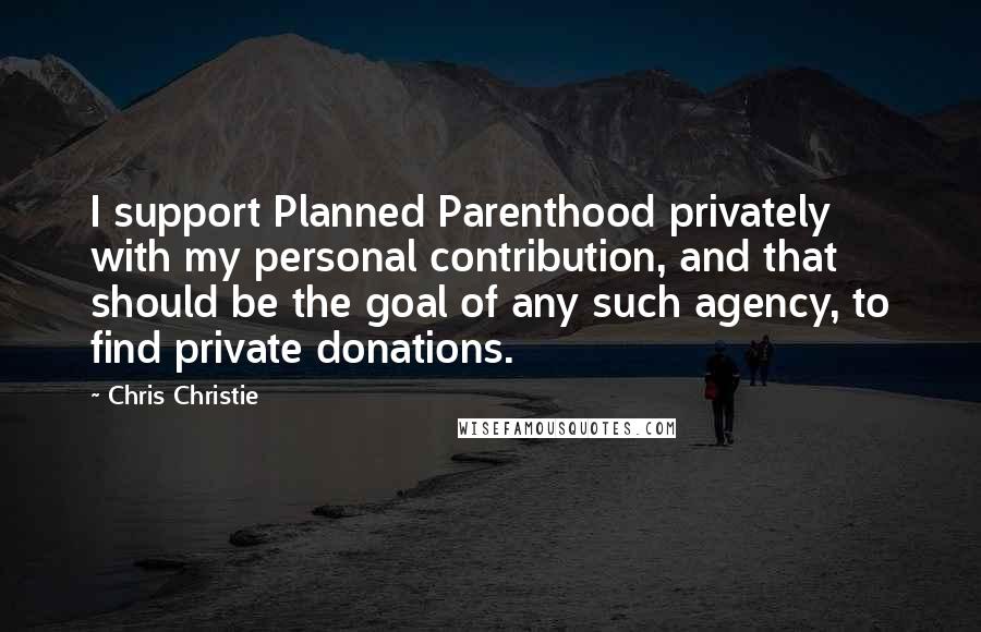 Chris Christie Quotes: I support Planned Parenthood privately with my personal contribution, and that should be the goal of any such agency, to find private donations.