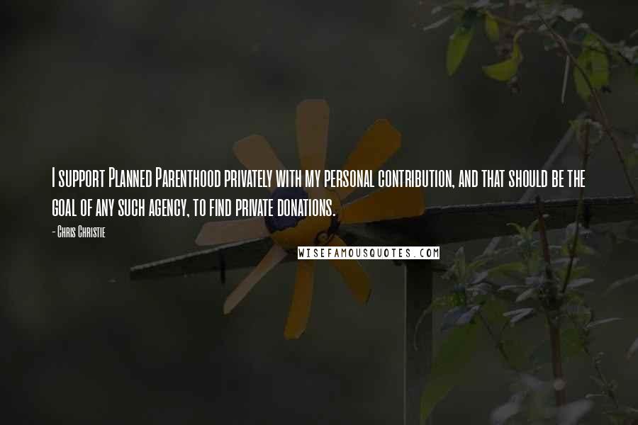 Chris Christie Quotes: I support Planned Parenthood privately with my personal contribution, and that should be the goal of any such agency, to find private donations.