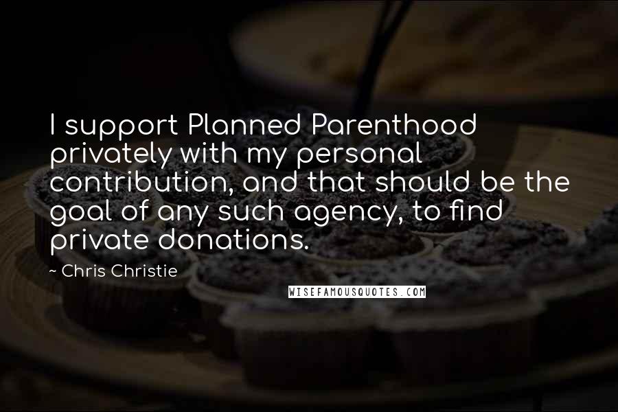 Chris Christie Quotes: I support Planned Parenthood privately with my personal contribution, and that should be the goal of any such agency, to find private donations.