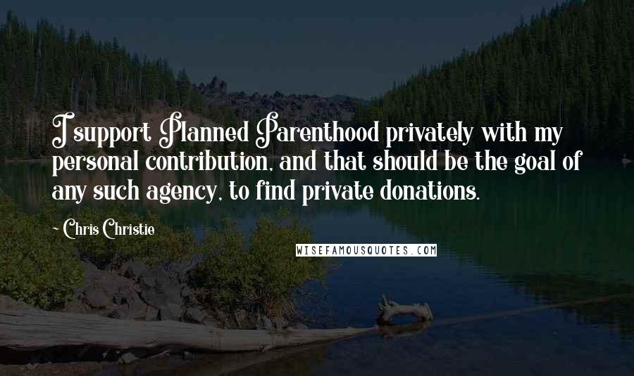 Chris Christie Quotes: I support Planned Parenthood privately with my personal contribution, and that should be the goal of any such agency, to find private donations.