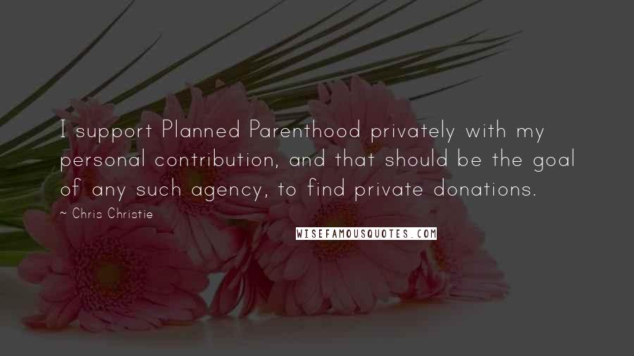 Chris Christie Quotes: I support Planned Parenthood privately with my personal contribution, and that should be the goal of any such agency, to find private donations.