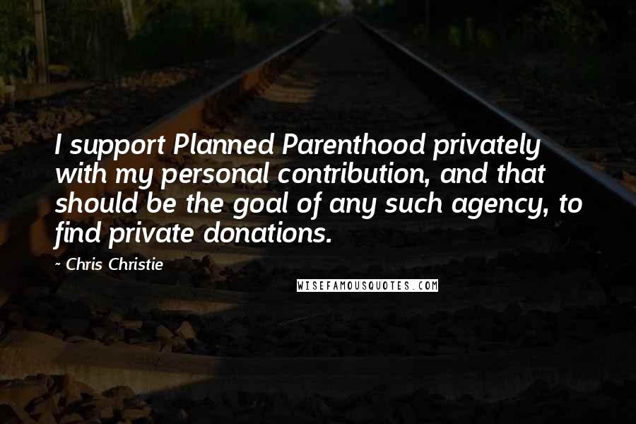 Chris Christie Quotes: I support Planned Parenthood privately with my personal contribution, and that should be the goal of any such agency, to find private donations.