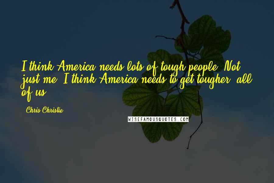 Chris Christie Quotes: I think America needs lots of tough people. Not just me. I think America needs to get tougher, all of us.