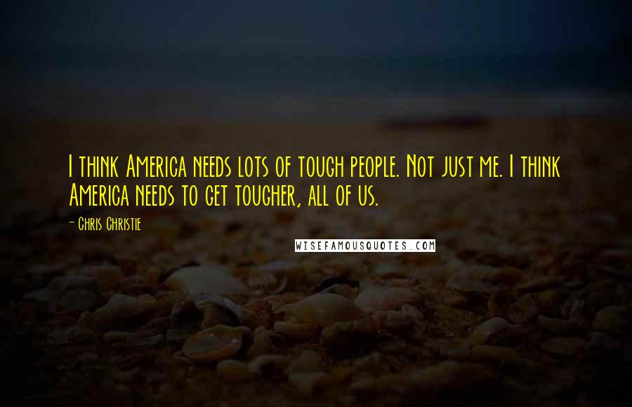 Chris Christie Quotes: I think America needs lots of tough people. Not just me. I think America needs to get tougher, all of us.