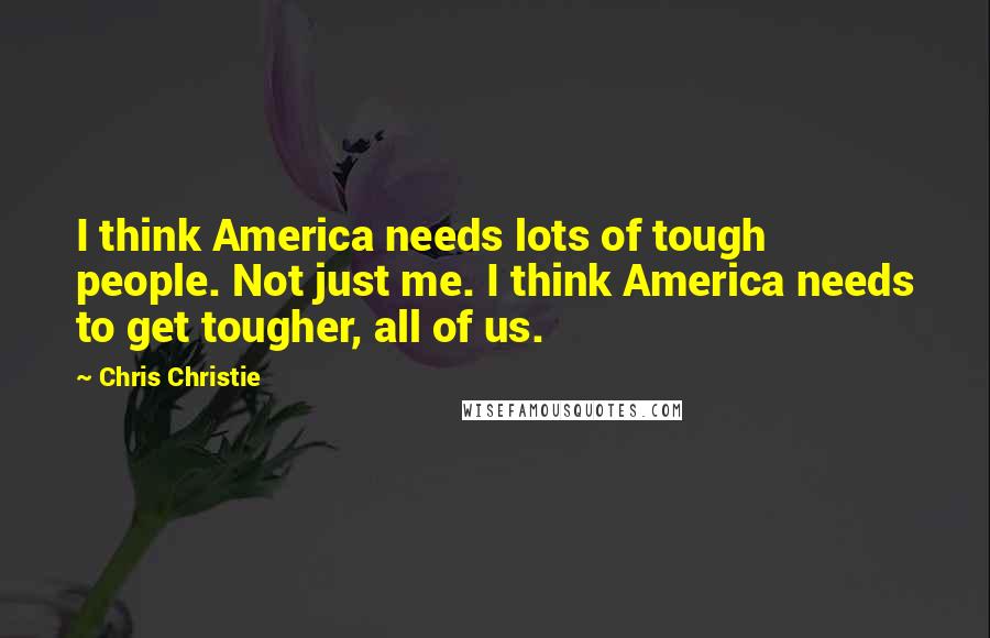 Chris Christie Quotes: I think America needs lots of tough people. Not just me. I think America needs to get tougher, all of us.