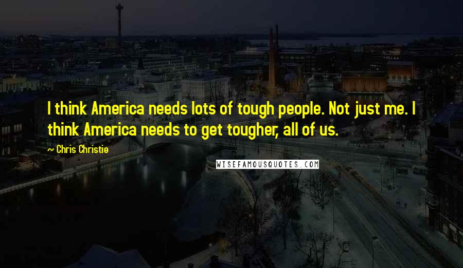 Chris Christie Quotes: I think America needs lots of tough people. Not just me. I think America needs to get tougher, all of us.