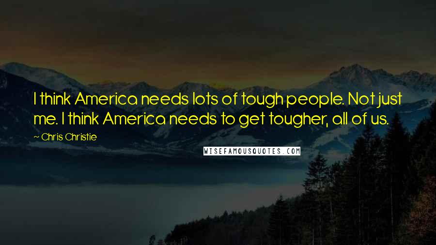 Chris Christie Quotes: I think America needs lots of tough people. Not just me. I think America needs to get tougher, all of us.