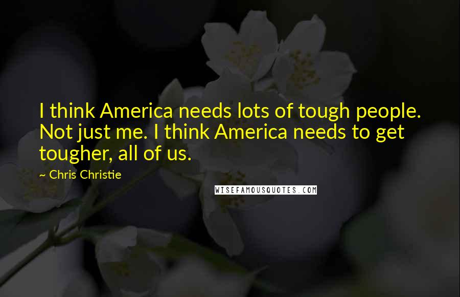 Chris Christie Quotes: I think America needs lots of tough people. Not just me. I think America needs to get tougher, all of us.