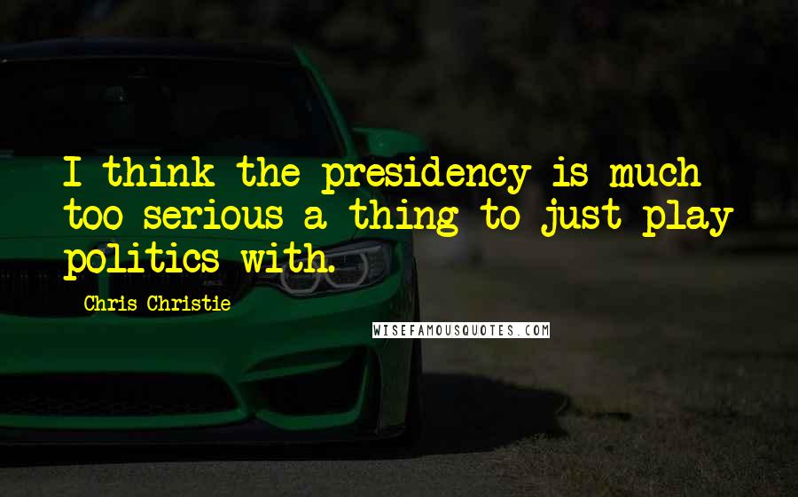 Chris Christie Quotes: I think the presidency is much too serious a thing to just play politics with.