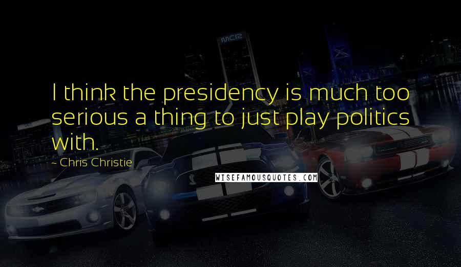 Chris Christie Quotes: I think the presidency is much too serious a thing to just play politics with.