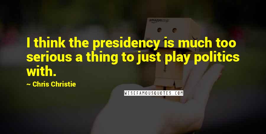 Chris Christie Quotes: I think the presidency is much too serious a thing to just play politics with.