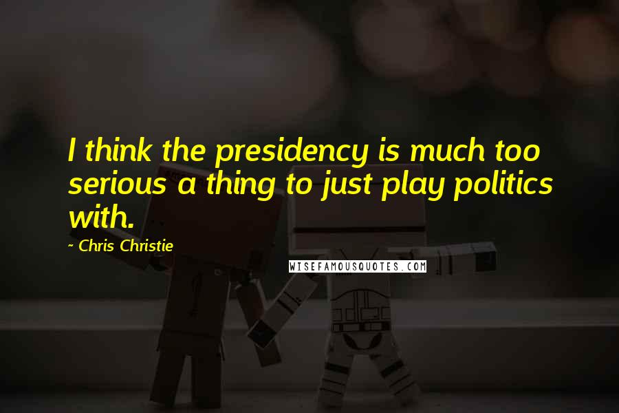 Chris Christie Quotes: I think the presidency is much too serious a thing to just play politics with.