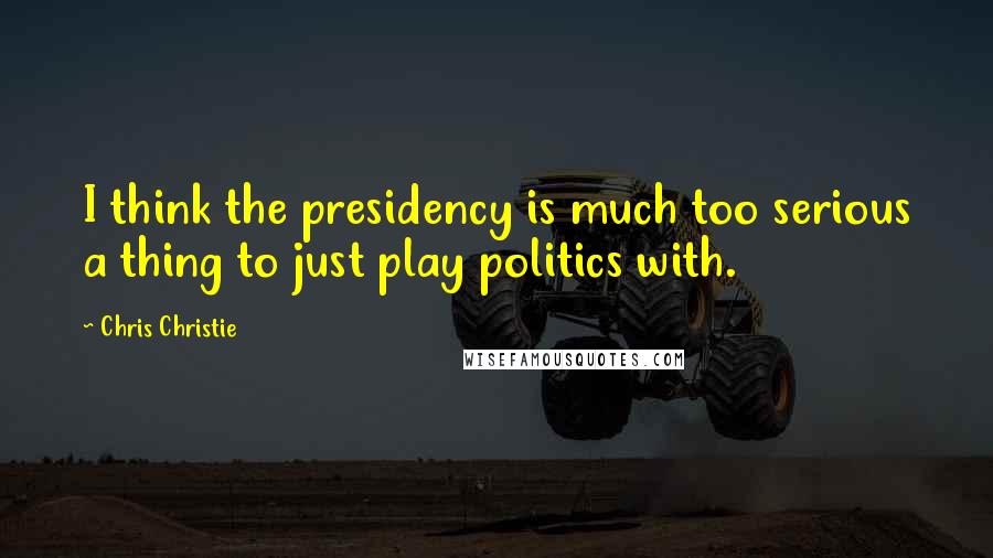 Chris Christie Quotes: I think the presidency is much too serious a thing to just play politics with.