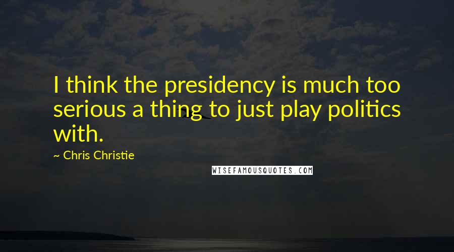 Chris Christie Quotes: I think the presidency is much too serious a thing to just play politics with.