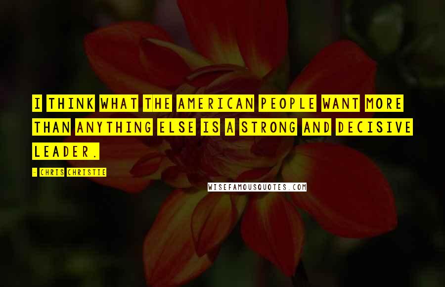 Chris Christie Quotes: I think what the American people want more than anything else is a strong and decisive leader.