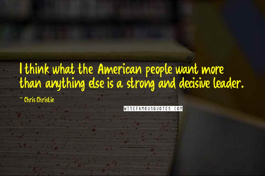 Chris Christie Quotes: I think what the American people want more than anything else is a strong and decisive leader.