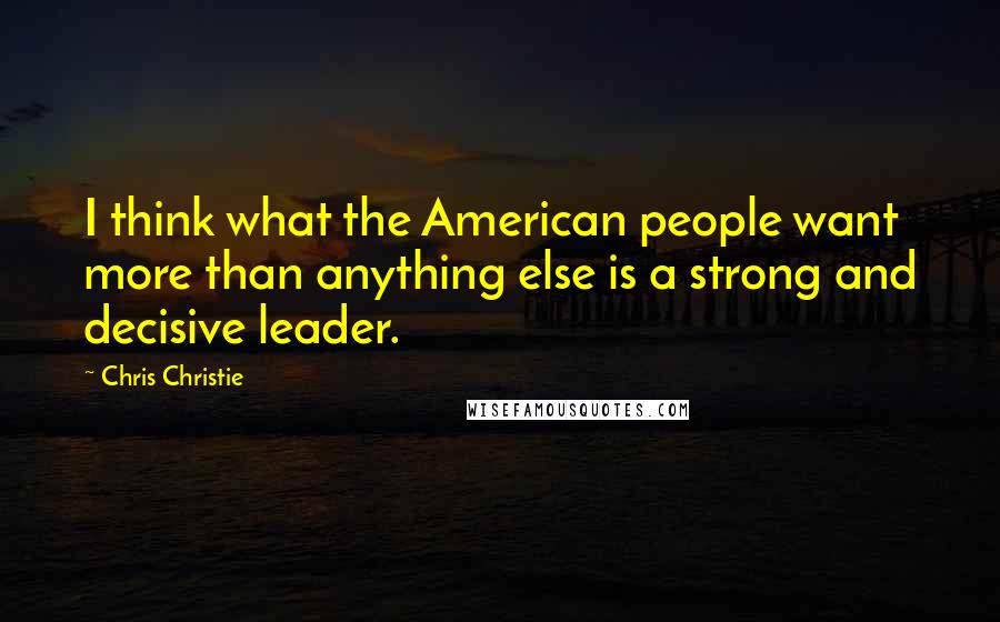 Chris Christie Quotes: I think what the American people want more than anything else is a strong and decisive leader.