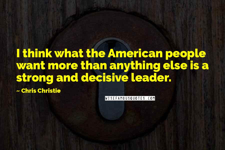 Chris Christie Quotes: I think what the American people want more than anything else is a strong and decisive leader.