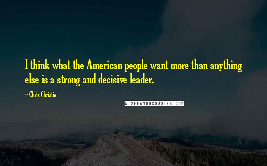 Chris Christie Quotes: I think what the American people want more than anything else is a strong and decisive leader.