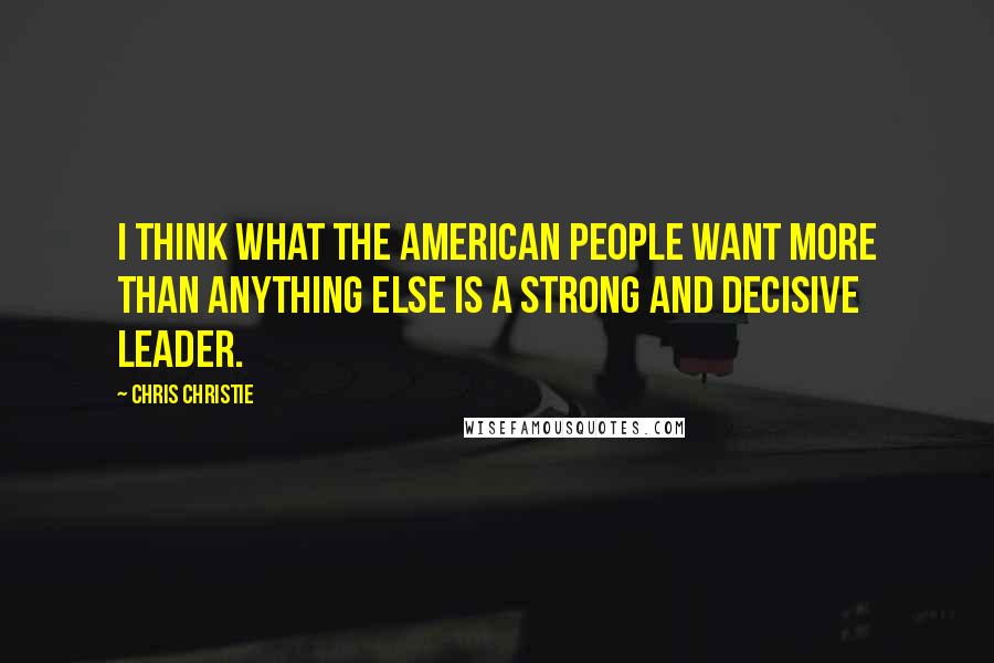 Chris Christie Quotes: I think what the American people want more than anything else is a strong and decisive leader.