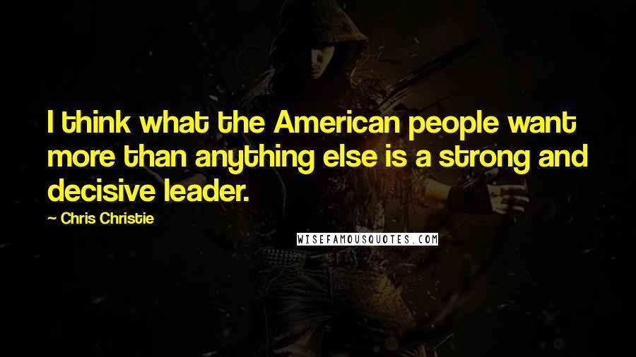 Chris Christie Quotes: I think what the American people want more than anything else is a strong and decisive leader.
