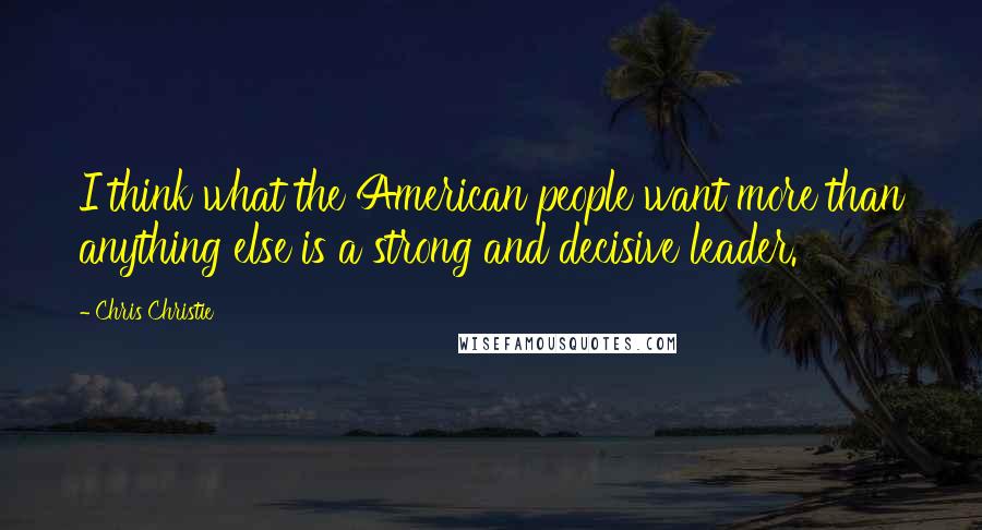 Chris Christie Quotes: I think what the American people want more than anything else is a strong and decisive leader.