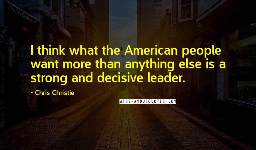 Chris Christie Quotes: I think what the American people want more than anything else is a strong and decisive leader.
