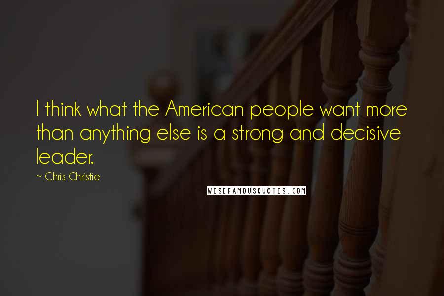 Chris Christie Quotes: I think what the American people want more than anything else is a strong and decisive leader.