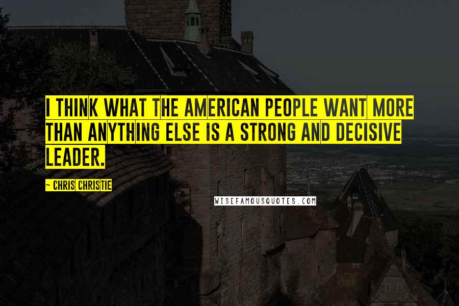 Chris Christie Quotes: I think what the American people want more than anything else is a strong and decisive leader.